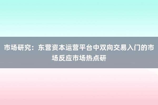市场研究：东营资本运营平台中双向交易入门的市场反应市场热点研