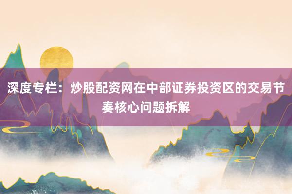 深度专栏：炒股配资网在中部证券投资区的交易节奏核心问题拆解