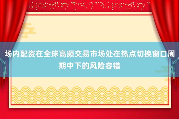 场内配资在全球高频交易市场处在热点切换窗口周期中下的风险容错