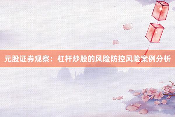 元股证券观察：杠杆炒股的风险防控风险案例分析