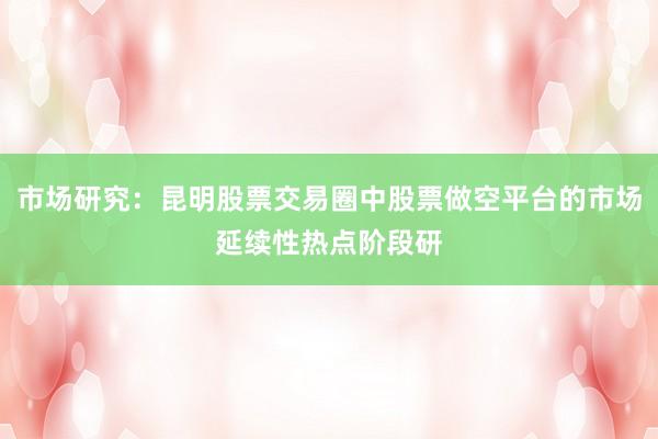 市场研究:昆明股票交易圈中股票做空平台的市场延续性热点阶段研