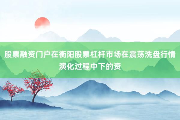 股票融资门户在衡阳股票杠杆市场在震荡洗盘行情演化过程中下的资