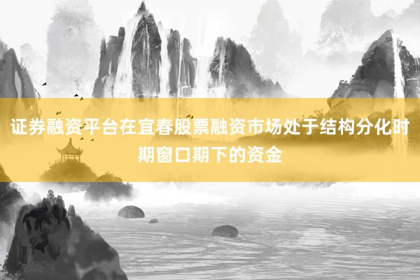 证券融资平台在宜春股票融资市场处于结构分化时期窗口期下的资金