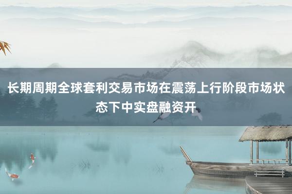 长期周期全球套利交易市场在震荡上行阶段市场状态下中实盘融资开