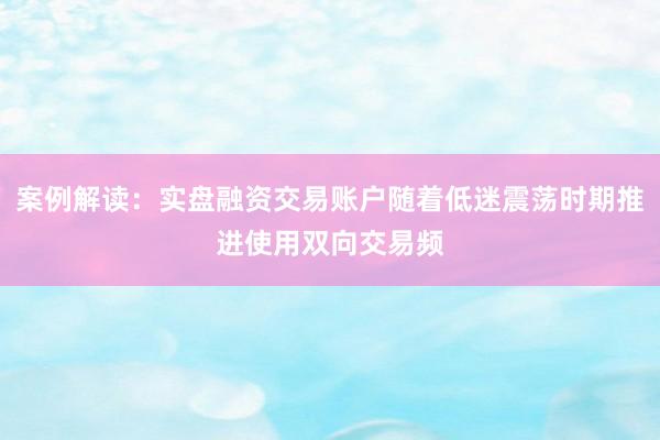 案例解读：实盘融资交易账户随着低迷震荡时期推进使用双向交易频