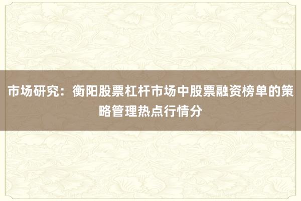 市场研究:衡阳股票杠杆市场中股票融资榜单的策略管理热点行情分