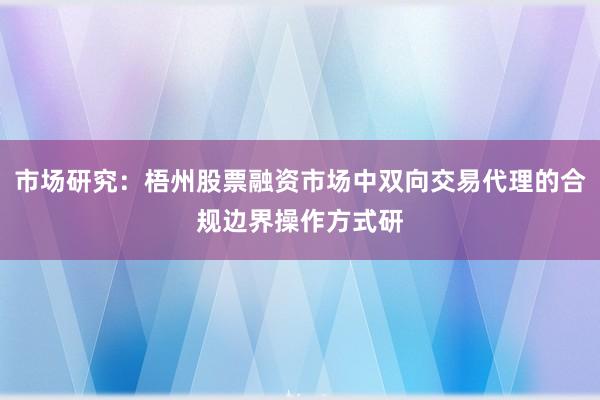 市场研究:梧州股票融资市场中双向交易代理的合规边界操作方式研