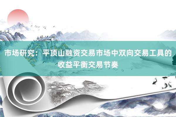 市场研究:平顶山融资交易市场中双向交易工具的收益平衡交易节奏