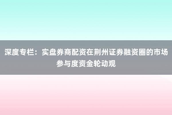 深度专栏：实盘券商配资在荆州证券融资圈的市场参与度资金轮动观
