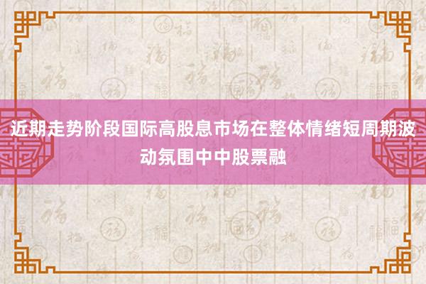 近期走势阶段国际高股息市场在整体情绪短周期波动氛围中中股票融