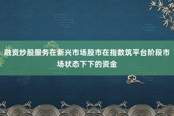 融资炒股服务在新兴市场股市在指数筑平台阶段市场状态下下的资金