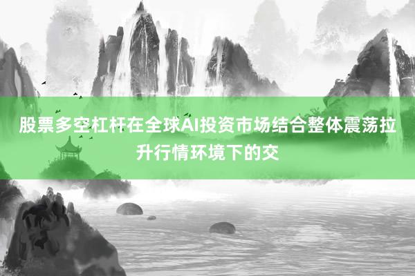 股票多空杠杆在全球AI投资市场结合整体震荡拉升行情环境下的交