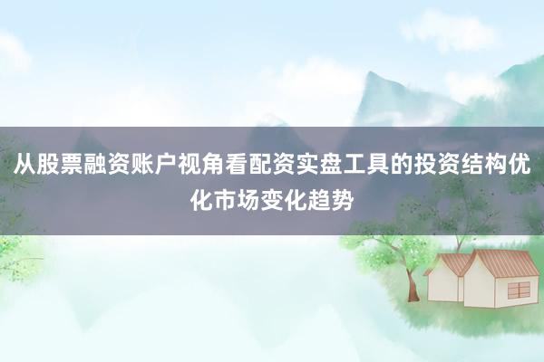 从股票融资账户视角看配资实盘工具的投资结构优化市场变化趋势