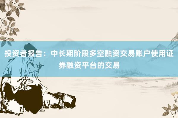 投资者报告:中长期阶段多空融资交易账户使用证券融资平台的交易