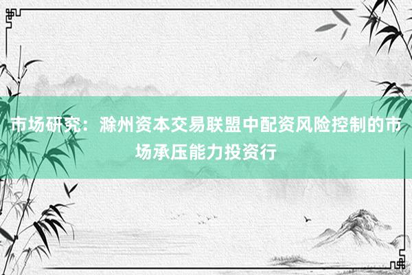 市场研究:滁州资本交易联盟中配资风险控制的市场承压能力投资行