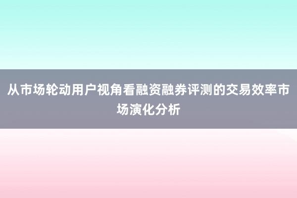 从市场轮动用户视角看融资融券评测的交易效率市场演化分析