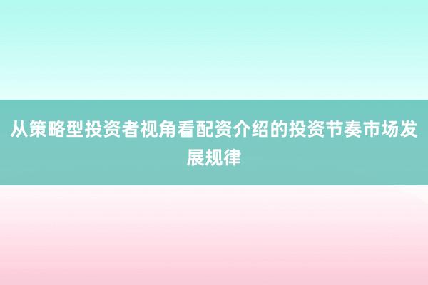 从策略型投资者视角看配资介绍的投资节奏市场发展规律