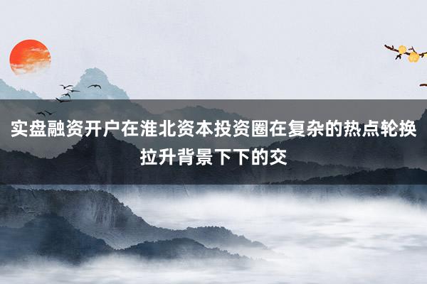 实盘融资开户在淮北资本投资圈在复杂的热点轮换拉升背景下下的交