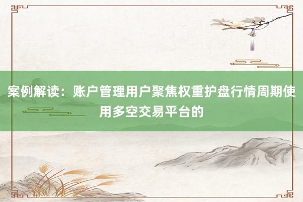 案例解读：账户管理用户聚焦权重护盘行情周期使用多空交易平台的