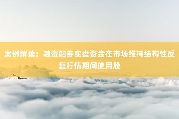 案例解读：融资融券实盘资金在市场维持结构性反复行情期间使用股