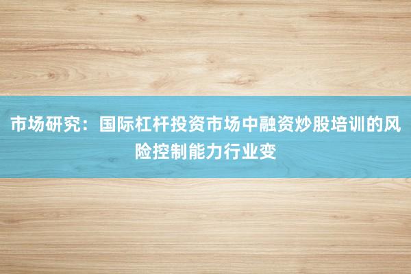 市场研究：国际杠杆投资市场中融资炒股培训的风险控制能力行业变
