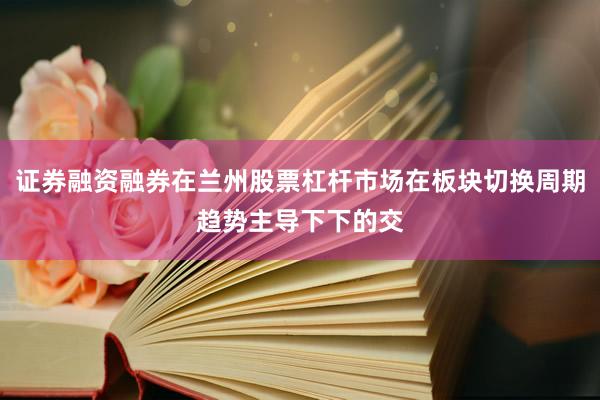 证券融资融券在兰州股票杠杆市场在板块切换周期趋势主导下下的交