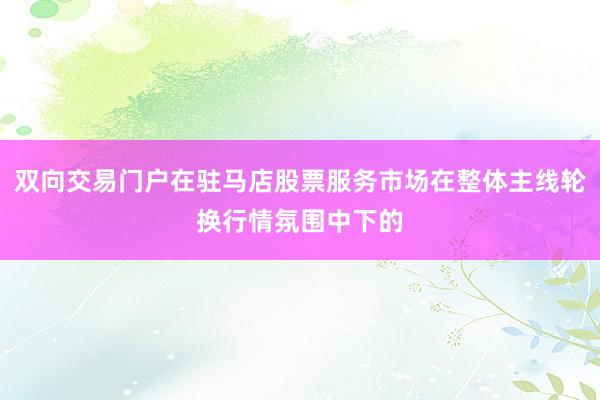 双向交易门户在驻马店股票服务市场在整体主线轮换行情氛围中下的