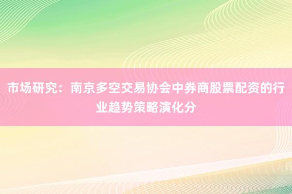 市场研究：南京多空交易协会中券商股票配资的行业趋势策略演化分