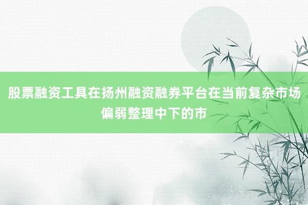 股票融资工具在扬州融资融券平台在当前复杂市场偏弱整理中下的市