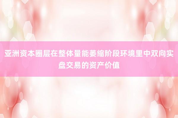 亚洲资本圈层在整体量能萎缩阶段环境里中双向实盘交易的资产价值
