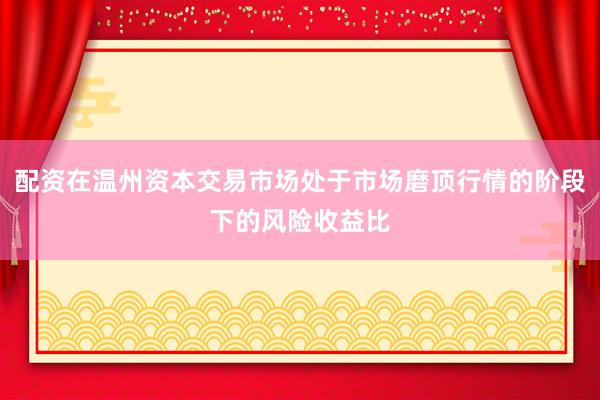 配资在温州资本交易市场处于市场磨顶行情的阶段下的风险收益比