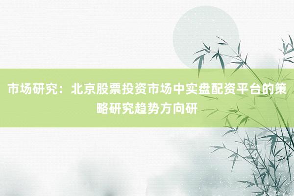 市场研究:北京股票投资市场中实盘配资平台的策略研究趋势方向研