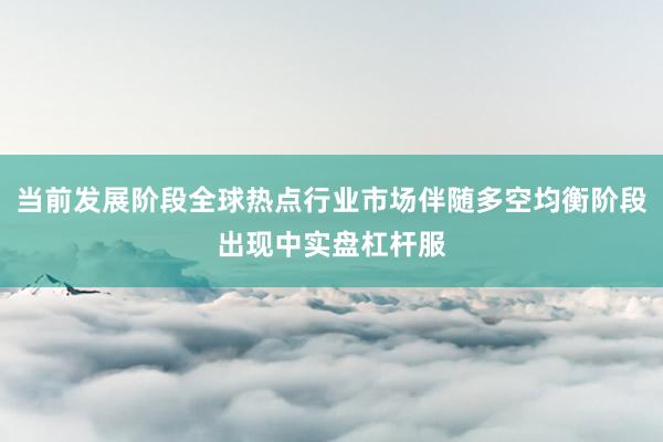 当前发展阶段全球热点行业市场伴随多空均衡阶段出现中实盘杠杆服