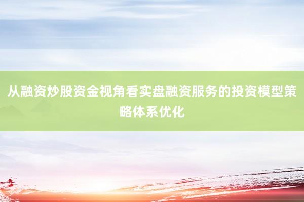 从融资炒股资金视角看实盘融资服务的投资模型策略体系优化