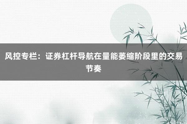 风控专栏：证券杠杆导航在量能萎缩阶段里的交易节奏