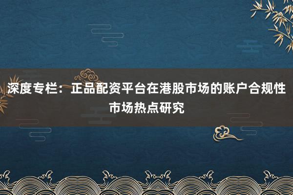 深度专栏：正品配资平台在港股市场的账户合规性市场热点研究