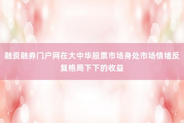 融资融券门户网在大中华股票市场身处市场情绪反复格局下下的收益