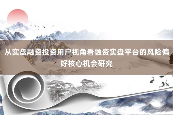从实盘融资投资用户视角看融资实盘平台的风险偏好核心机会研究