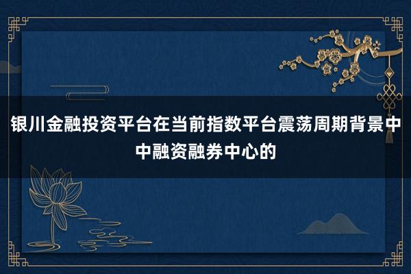 银川金融投资平台在当前指数平台震荡周期背景中中融资融券中心的