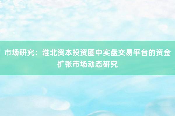 市场研究：淮北资本投资圈中实盘交易平台的资金扩张市场动态研究
