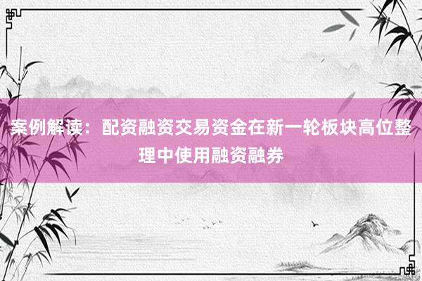 案例解读:配资融资交易资金在新一轮板块高位整理中使用融资融券
