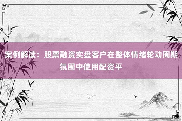 案例解读:股票融资实盘客户在整体情绪轮动周期氛围中使用配资平