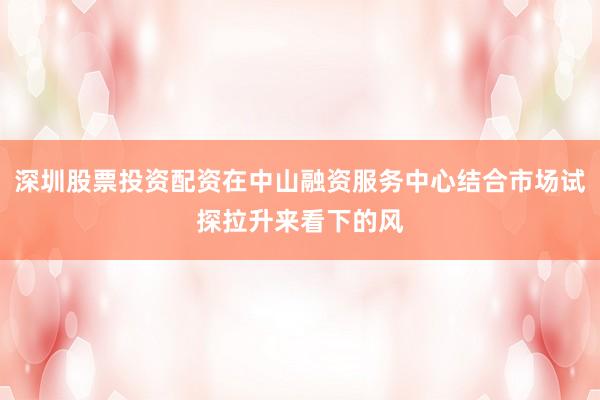 深圳股票投资配资在中山融资服务中心结合市场试探拉升来看下的风