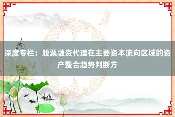 深度专栏：股票融资代理在主要资本流向区域的资产整合趋势判断方