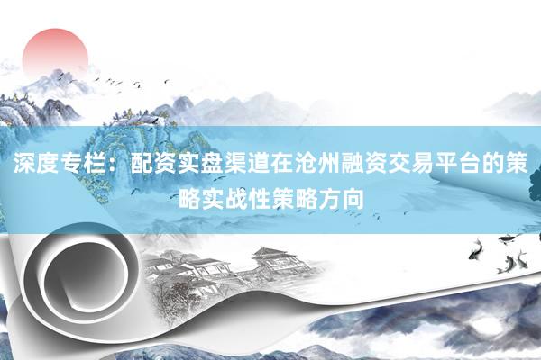 深度专栏：配资实盘渠道在沧州融资交易平台的策略实战性策略方向