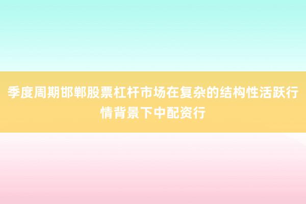 季度周期邯郸股票杠杆市场在复杂的结构性活跃行情背景下中配资行