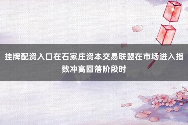 挂牌配资入口在石家庄资本交易联盟在市场进入指数冲高回落阶段时