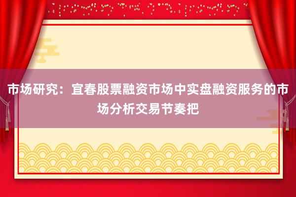 市场研究：宜春股票融资市场中实盘融资服务的市场分析交易节奏把