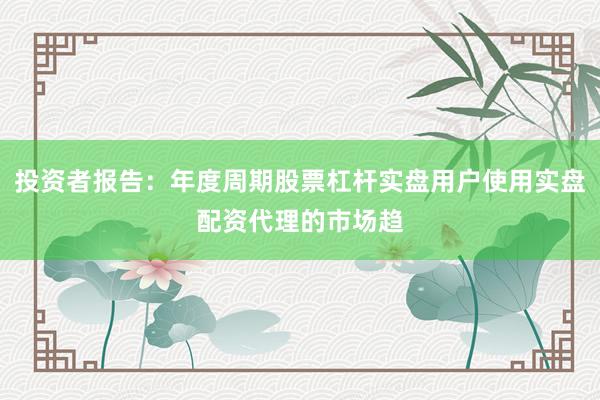 投资者报告：年度周期股票杠杆实盘用户使用实盘配资代理的市场趋