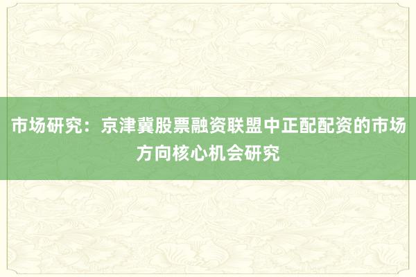 市场研究:京津冀股票融资联盟中正配配资的市场方向核心机会研究